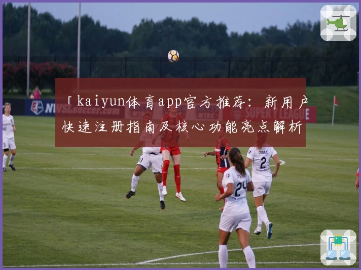 「kaiyun体育app官方推荐:新用户快速注册指南及核心功能亮点解析」