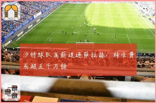 沙特球队高薪追逐萨拉赫，转会费或超五千万镑