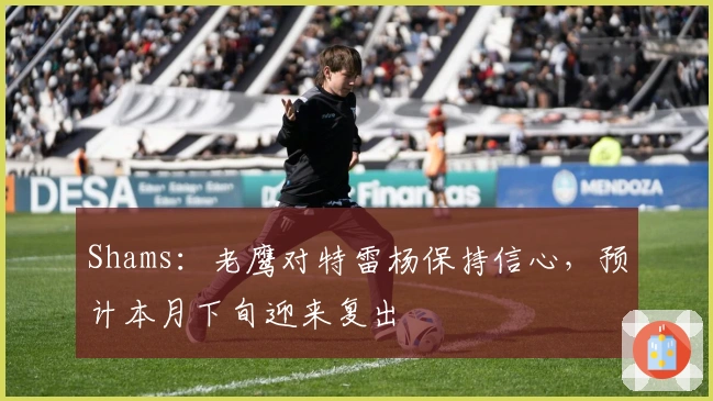 Shams：老鹰对特雷杨保持信心，预计本月下旬迎来复出