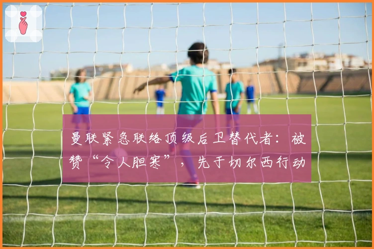 曼联紧急联络顶级后卫替代者：被赞“令人胆寒”，先于切尔西行动