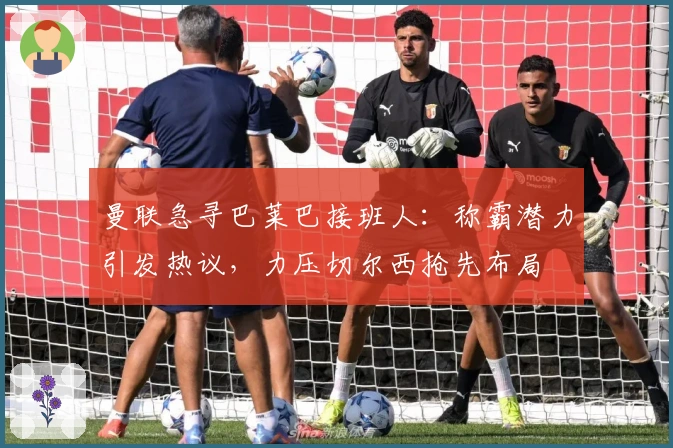 曼联急寻巴莱巴接班人：称霸潜力引发热议，力压切尔西抢先布局