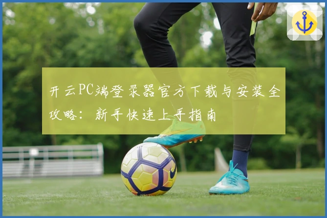 开云PC端登录器官方下载与安装全攻略:新手快速上手指南