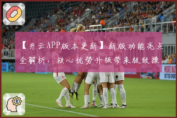 【开云APP版本更新】新版功能亮点全解析，核心优势升级带来极致操作体验