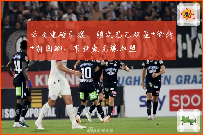 云南重磅引援！锁定巴乙双星+徐新+前国脚，韦世豪无缘加盟