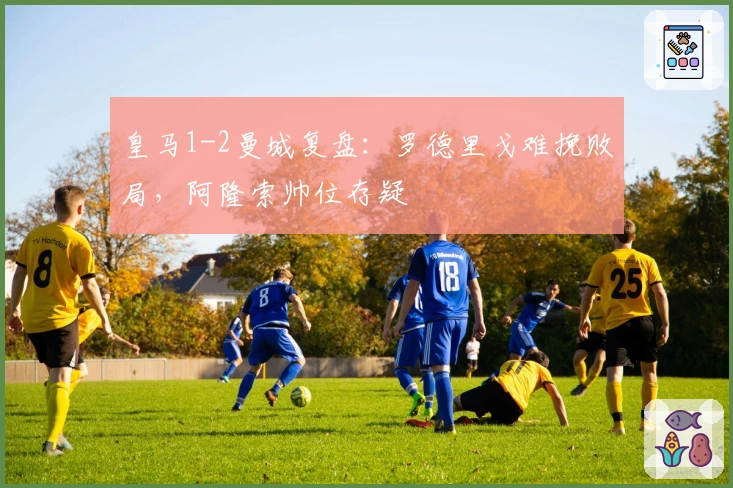 皇马1-2曼城复盘：罗德里戈难挽败局，阿隆索帅位存疑