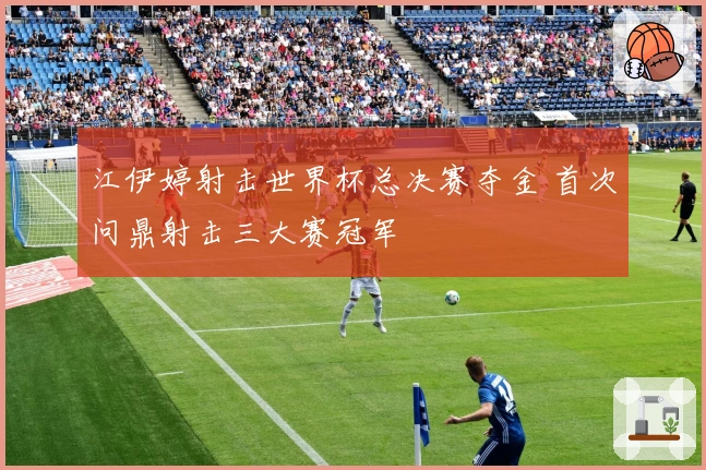 江伊婷射击世界杯总决赛夺金 首次问鼎射击三大赛冠军