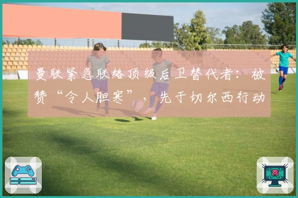 曼联紧急联络顶级后卫替代者：被赞“令人胆寒”，先于切尔西行动