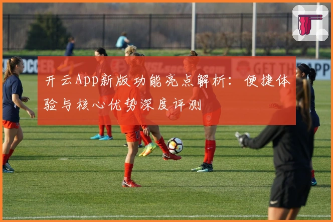 开云App新版功能亮点解析：便捷体验与核心优势深度评测
