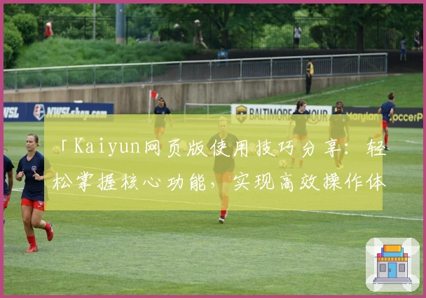 「Kaiyun网页版使用技巧分享：轻松掌握核心功能，实现高效操作体验」